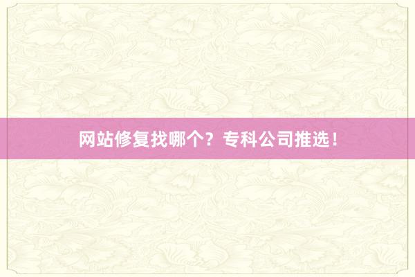 网站修复找哪个？专科公司推选！