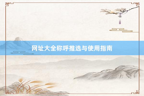 网址大全称呼推选与使用指南